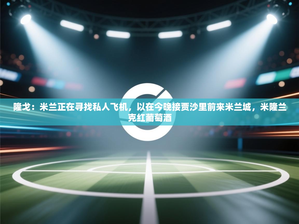 隆戈:米兰正在寻找私人飞机,以在今晚接贾沙里前来米兰城,米隆兰克红葡萄酒 第2张