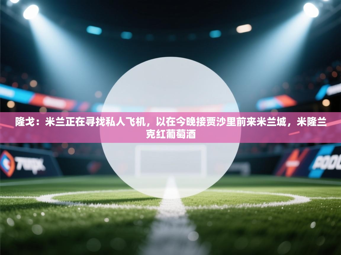 隆戈:米兰正在寻找私人飞机,以在今晚接贾沙里前来米兰城,米隆兰克红葡萄酒 第1张