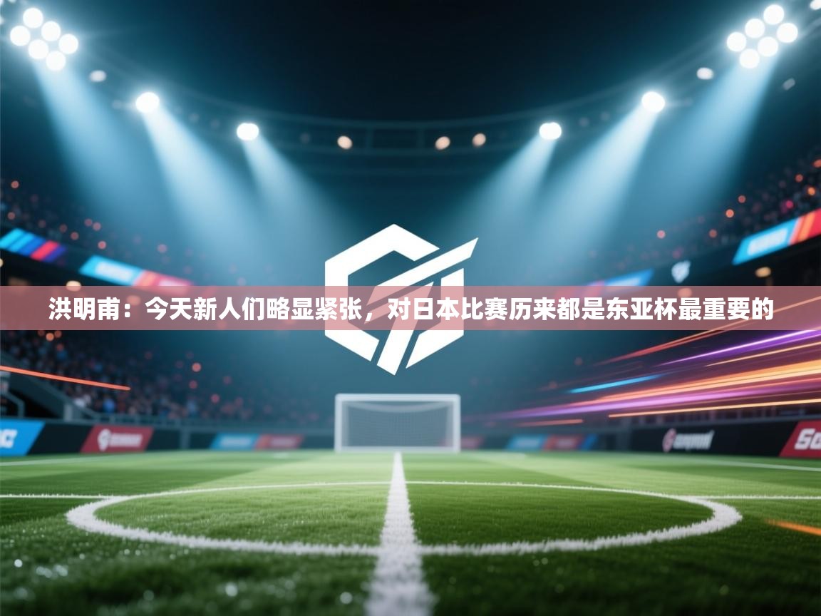 洪明甫:今天新人们略显紧张,对日本比赛历来都是东亚杯最重要的 第1张