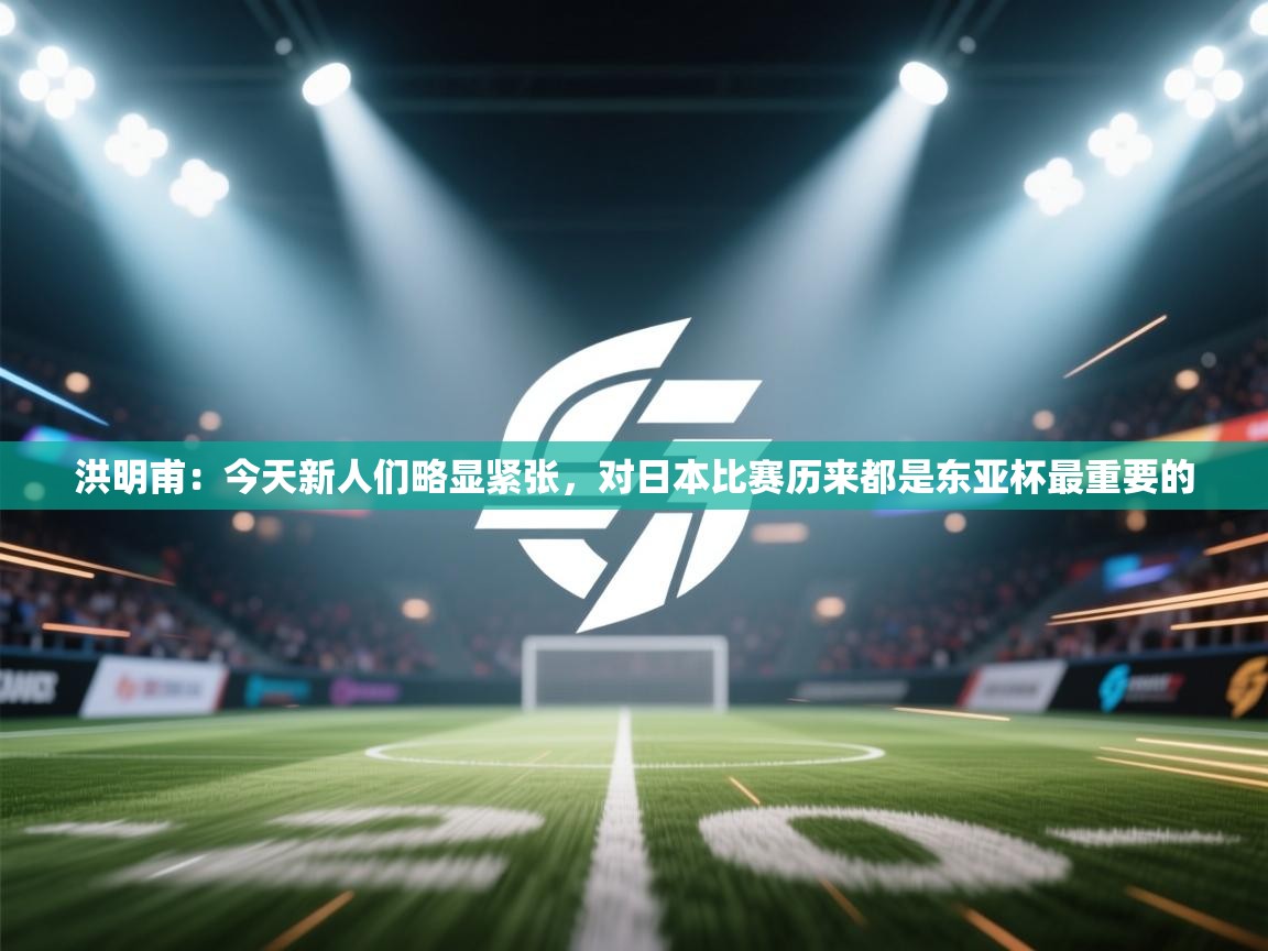 洪明甫:今天新人们略显紧张,对日本比赛历来都是东亚杯最重要的 第2张