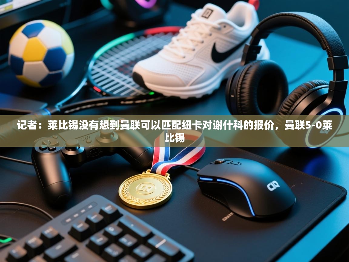 记者：莱比锡没有想到曼联可以匹配纽卡对谢什科的报价，曼联5-0莱比锡  第2张