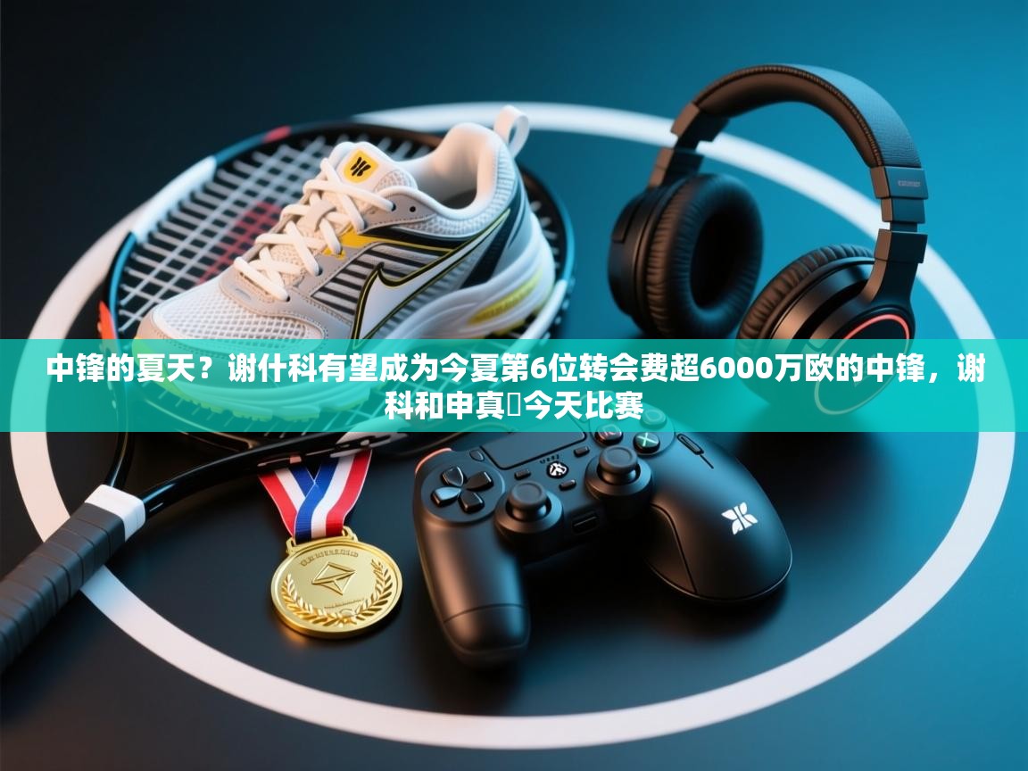 中锋的夏天？谢什科有望成为今夏第6位转会费超6000万欧的中锋，谢科和申真谞今天比赛  第2张